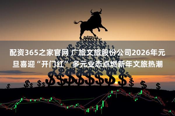 配资365之家官网 广旅文旅股份公司2026年元旦喜迎“开门红” 多元业态点燃新年文旅热潮