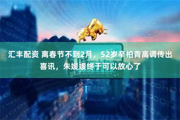 汇丰配资 离春节不到2月，52岁辛柏青高调传出喜讯，朱媛媛终于可以放心了