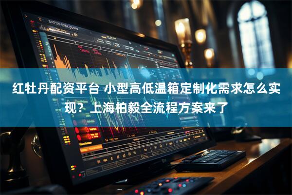 红牡丹配资平台 小型高低温箱定制化需求怎么实现？上海柏毅全流程方案来了