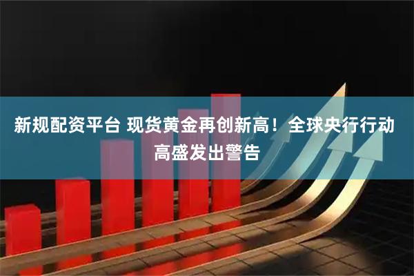新规配资平台 现货黄金再创新高！全球央行行动 高盛发出警告