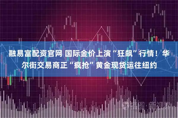 融易富配资官网 国际金价上演“狂飙”行情！华尔街交易商正“疯抢”黄金现货运往纽约