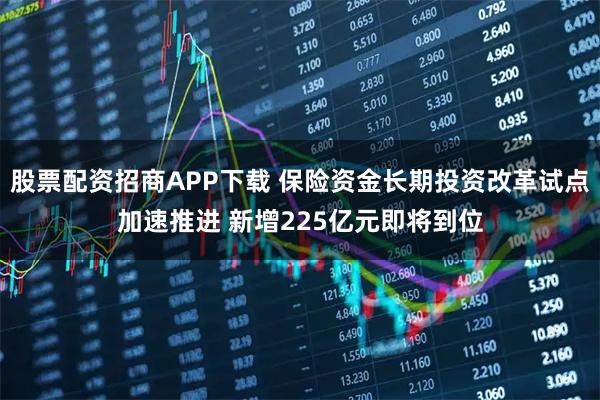 股票配资招商APP下载 保险资金长期投资改革试点加速推进 新增225亿元即将到位