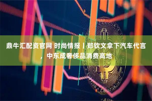鼎牛汇配资官网 时尚情报丨郑钦文拿下汽车代言，中东成奢侈品消费高地
