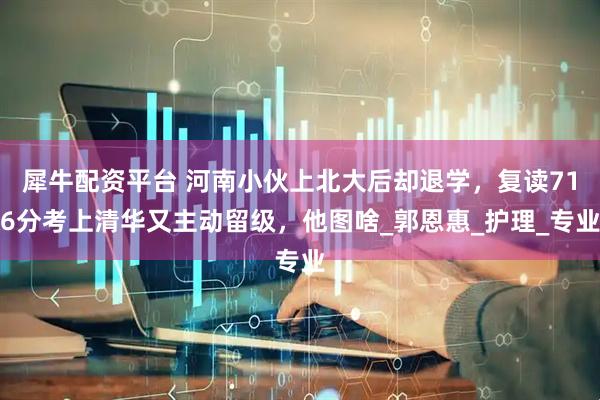 犀牛配资平台 河南小伙上北大后却退学，复读716分考上清华又主动留级，他图啥_郭恩惠_护理_专业