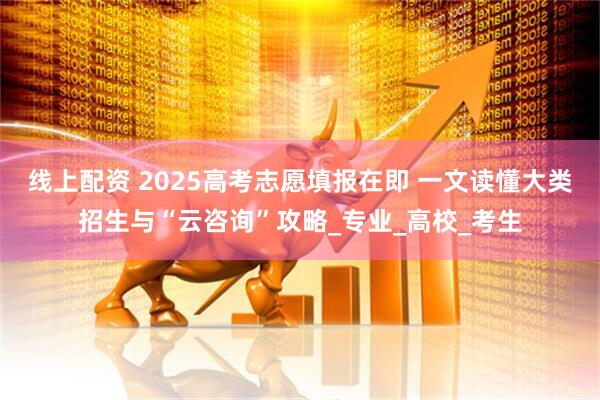 线上配资 2025高考志愿填报在即 一文读懂大类招生与“云咨询”攻略_专业_高校_考生