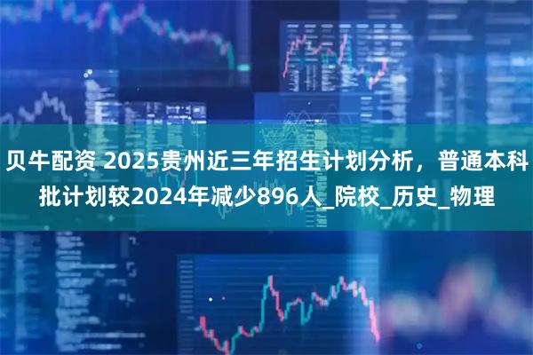 贝牛配资 2025贵州近三年招生计划分析，普通本科批计划较2024年减少896人_院校_历史_物理