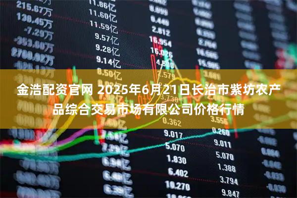 金浩配资官网 2025年6月21日长治市紫坊农产品综合交易市场有限公司价格行情