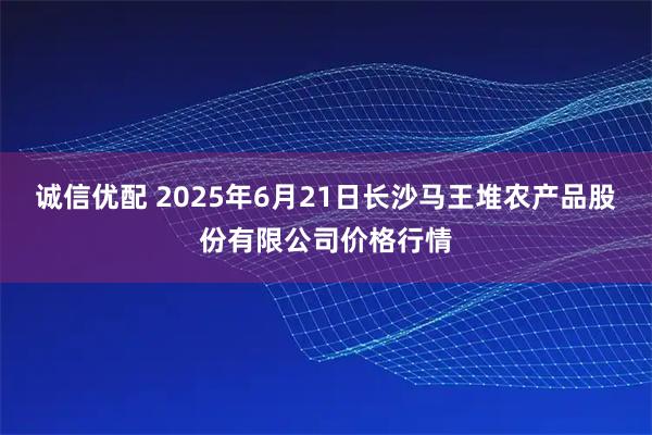 诚信优配 2025年6月21日长沙马王堆农产品股份有限公司价格行情
