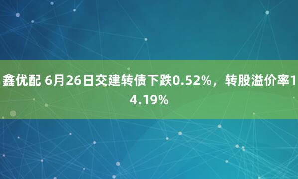 鑫优配 6月26日交建转债下跌0.52%，转股溢价率14.19%