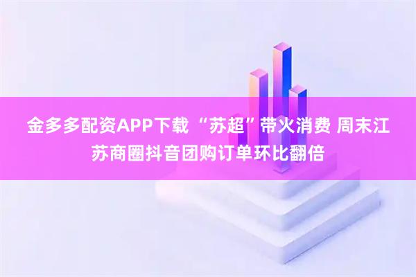 金多多配资APP下载 “苏超”带火消费 周末江苏商圈抖音团购订单环比翻倍