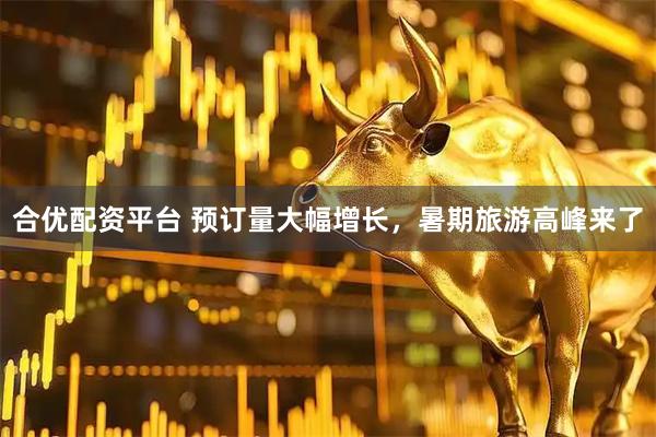 合优配资平台 预订量大幅增长，暑期旅游高峰来了
