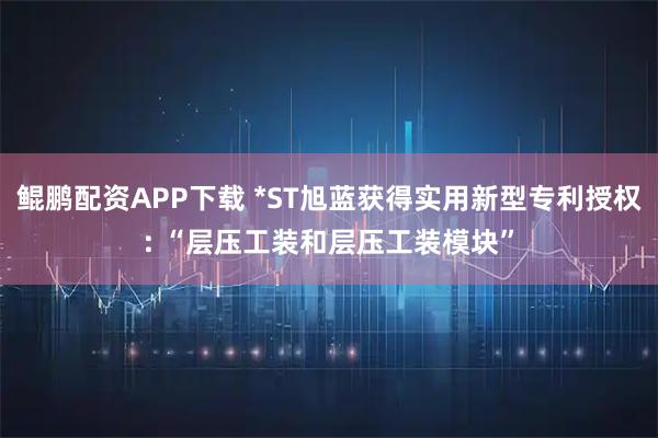 鲲鹏配资APP下载 *ST旭蓝获得实用新型专利授权: “层压工装和层压工装模块”