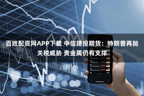百姓配资网APP下载 中信建投期货：特朗普再抛关税威胁 贵金属仍有支撑