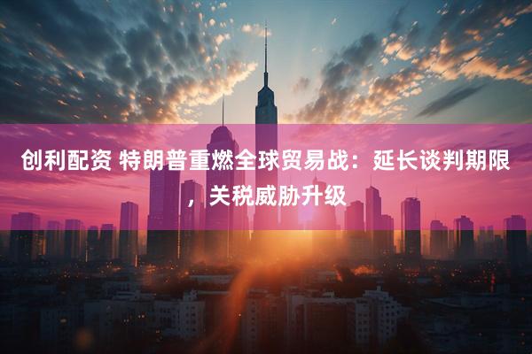 创利配资 特朗普重燃全球贸易战：延长谈判期限，关税威胁升级