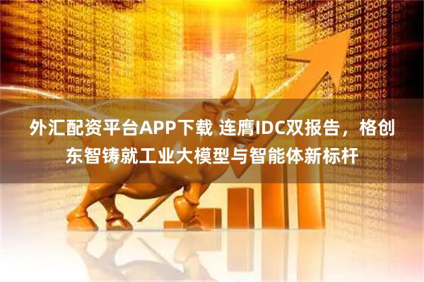外汇配资平台APP下载 连膺IDC双报告，格创东智铸就工业大模型与智能体新标杆
