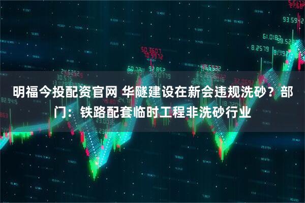 明福今投配资官网 华隧建设在新会违规洗砂？部门：铁路配套临时工程非洗砂行业