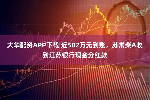 大华配资APP下载 近502万元到账，苏常柴A收到江苏银行现金分红款