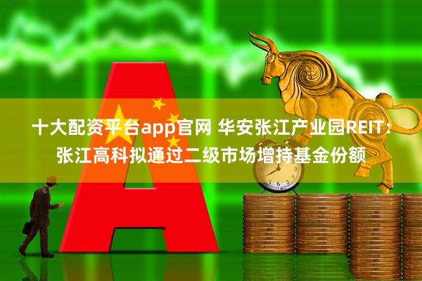 十大配资平台app官网 华安张江产业园REIT：张江高科拟通过二级市场增持基金份额