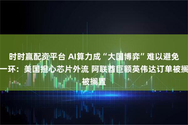 时时赢配资平台 AI算力成“大国博弈”难以避免的一环：美国担心芯片外流 阿联酋巨额英伟达订单被搁置