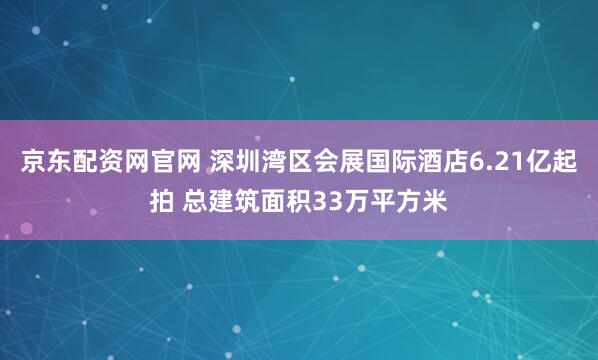 京东配资网官网 深圳湾区会展国际酒店6.21亿起拍 总建筑面积33万平方米