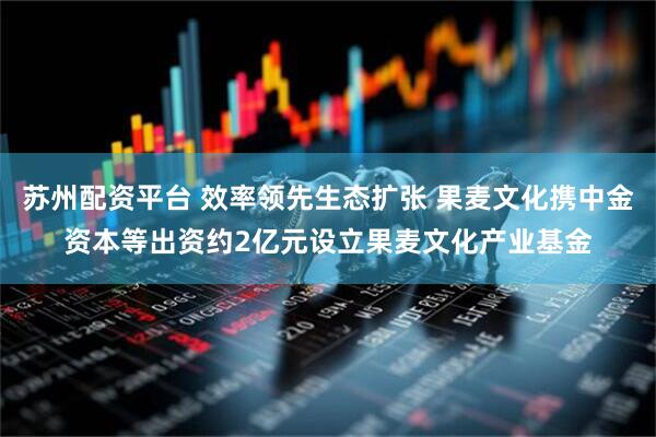 苏州配资平台 效率领先生态扩张 果麦文化携中金资本等出资约2亿元设立果麦文化产业基金