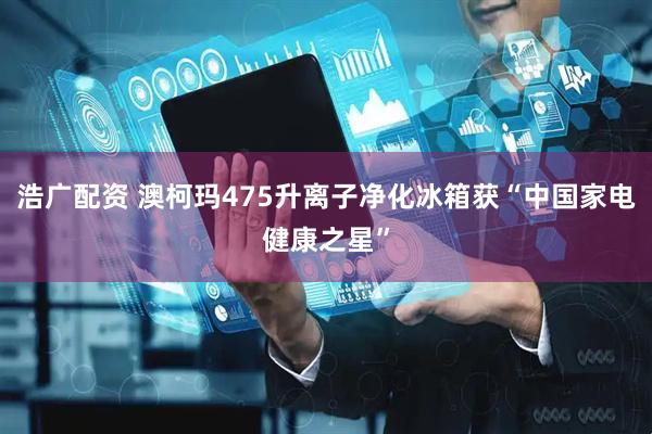 浩广配资 澳柯玛475升离子净化冰箱获“中国家电健康之星”