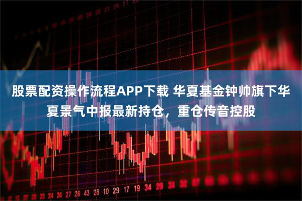 股票配资操作流程APP下载 华夏基金钟帅旗下华夏景气中报最新持仓，重仓传音控股