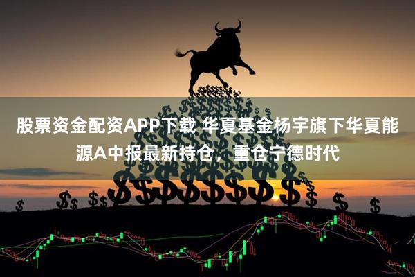 股票资金配资APP下载 华夏基金杨宇旗下华夏能源A中报最新持仓，重仓宁德时代