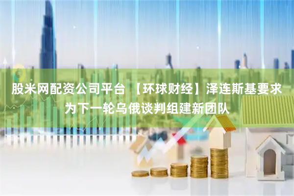 股米网配资公司平台 【环球财经】泽连斯基要求为下一轮乌俄谈判组建新团队