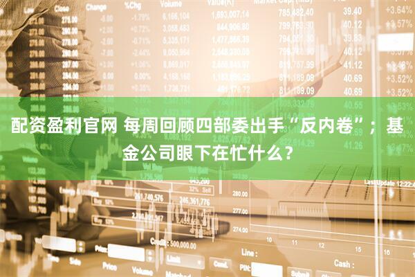 配资盈利官网 每周回顾四部委出手“反内卷”；基金公司眼下在忙什么？