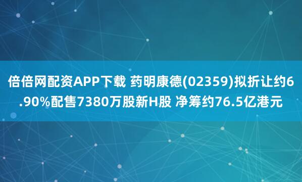 倍倍网配资APP下载 药明康德(02359)拟折让约6.90%配售7380万股新H股 净筹约76.5亿港元
