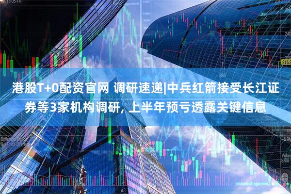 港股T+0配资官网 调研速递|中兵红箭接受长江证券等3家机构调研, 上半年预亏透露关键信息