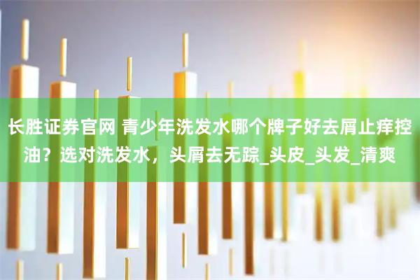 长胜证券官网 青少年洗发水哪个牌子好去屑止痒控油？选对洗发水，头屑去无踪_头皮_头发_清爽