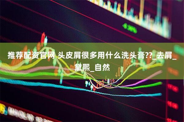 推荐配资官网 头皮屑很多用什么洗头膏??_去屑_黛熙_自然