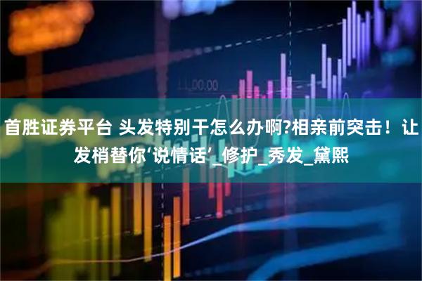 首胜证券平台 头发特别干怎么办啊?相亲前突击！让发梢替你‘说情话’_修护_秀发_黛熙