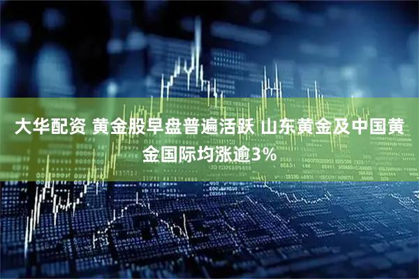大华配资 黄金股早盘普遍活跃 山东黄金及中国黄金国际均涨逾3%