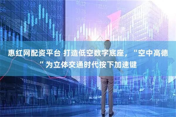 惠红网配资平台 打造低空数字底座，“空中高德”为立体交通时代按下加速键