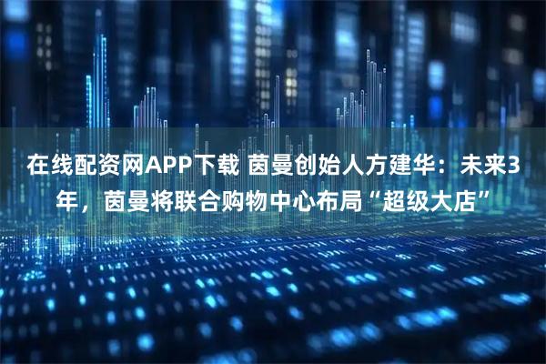 在线配资网APP下载 茵曼创始人方建华：未来3年，茵曼将联合购物中心布局“超级大店”