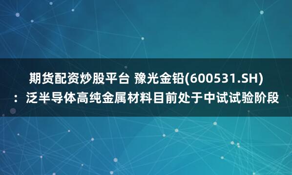 期货配资炒股平台 豫光金铅(600531.SH)：泛半导体高纯金属材料目前处于中试试验阶段