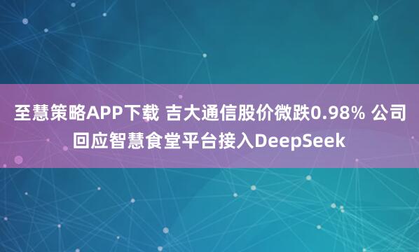 至慧策略APP下载 吉大通信股价微跌0.98% 公司回应智慧食堂平台接入DeepSeek