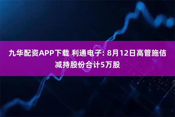 九华配资APP下载 利通电子: 8月12日高管施佶减持股份合计5万股