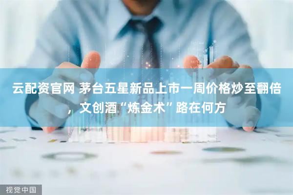云配资官网 茅台五星新品上市一周价格炒至翻倍，文创酒“炼金术”路在何方