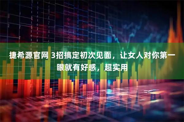 捷希源官网 3招搞定初次见面，让女人对你第一眼就有好感，超实用