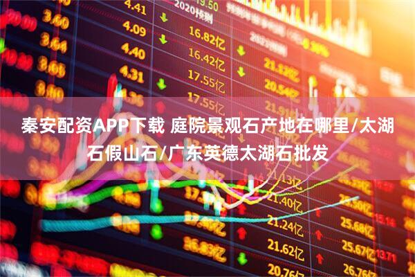 秦安配资APP下载 庭院景观石产地在哪里/太湖石假山石/广东英德太湖石批发