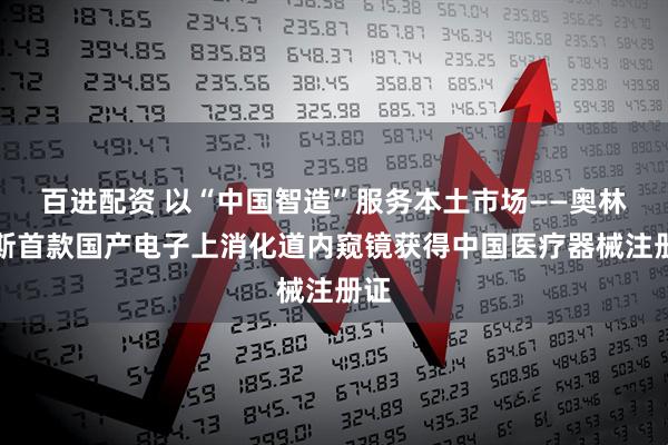 百进配资 以“中国智造”服务本土市场——奥林巴斯首款国产电子上消化道内窥镜获得中国医疗器械注册证