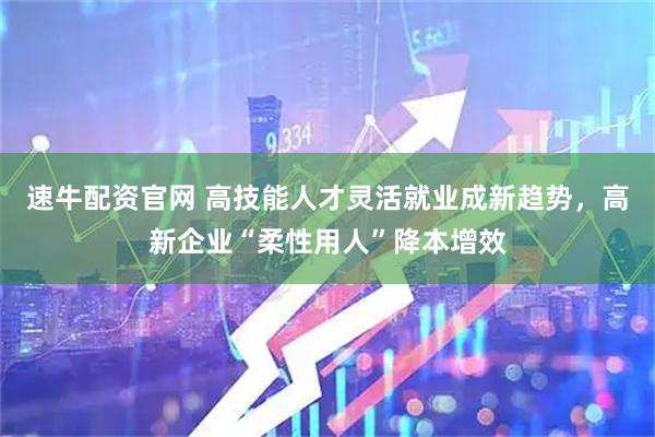 速牛配资官网 高技能人才灵活就业成新趋势，高新企业“柔性用人”降本增效