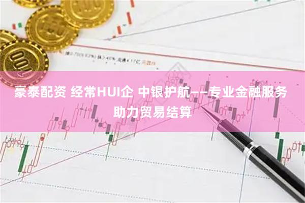 豪泰配资 经常HUI企 中银护航——专业金融服务 助力贸易结算