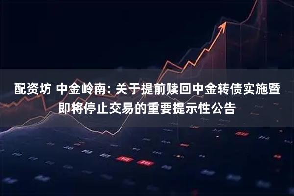 配资坊 中金岭南: 关于提前赎回中金转债实施暨即将停止交易的重要提示性公告