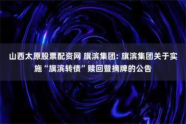 山西太原股票配资网 旗滨集团: 旗滨集团关于实施“旗滨转债”赎回暨摘牌的公告