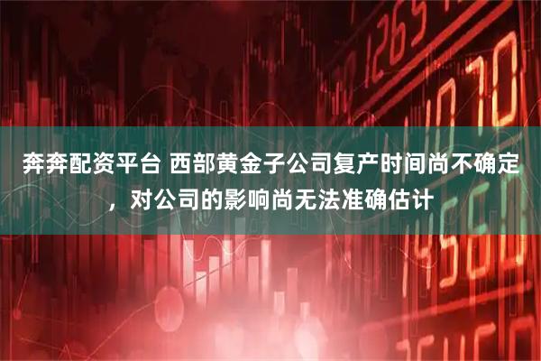 奔奔配资平台 西部黄金子公司复产时间尚不确定，对公司的影响尚无法准确估计